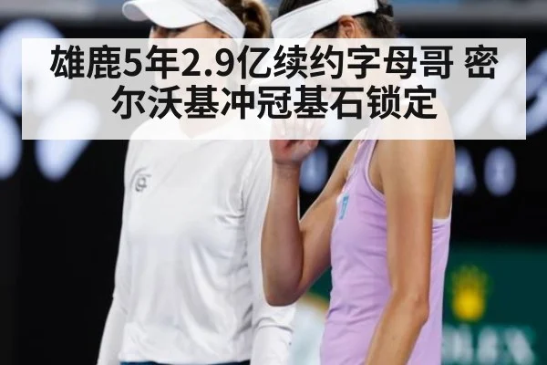 雄鹿5年2.9亿续约字母哥 密尔沃基冲冠基石锁定